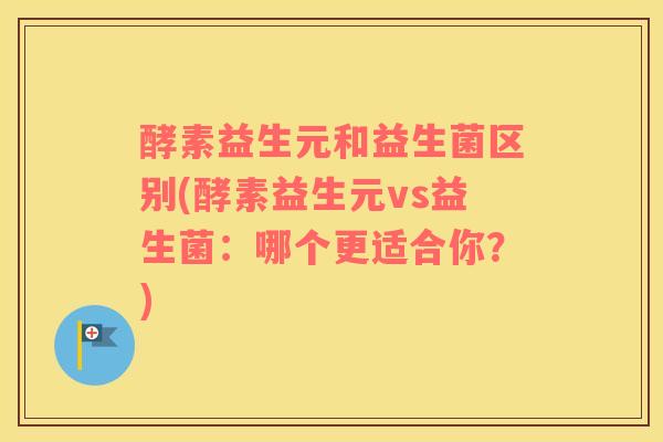 酵素益生元和益生菌区别(酵素益生元vs益生菌：哪个更适合你？)
