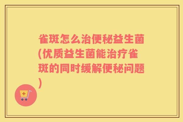 雀斑怎么治便秘益生菌(优质益生菌能治疗雀斑的同时缓解便秘问题)