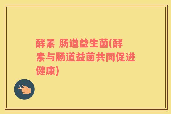 酵素 肠道益生菌(酵素与肠道益菌共同促进健康)