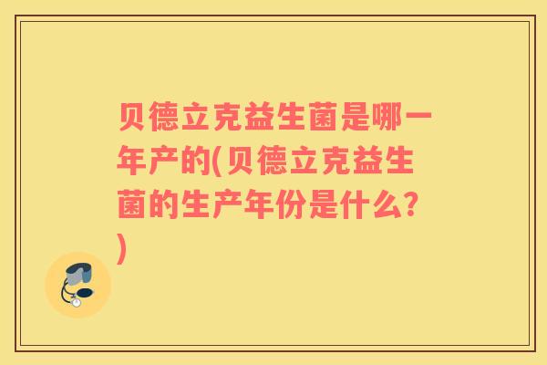 贝德立克益生菌是哪一年产的(贝德立克益生菌的生产年份是什么？)