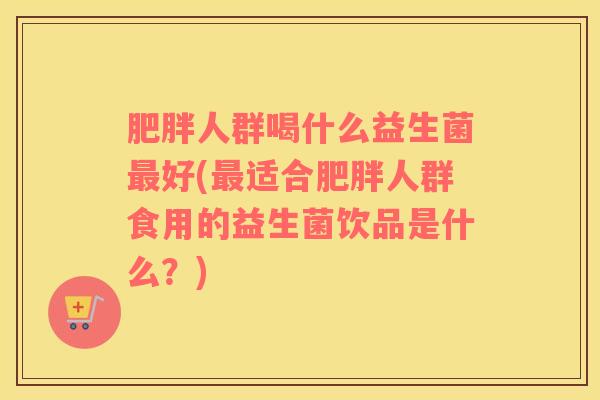 肥胖人群喝什么益生菌最好(最适合肥胖人群食用的益生菌饮品是什么？)