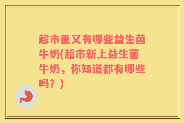 超市里又有哪些益生菌牛奶(超市新上益生菌牛奶，你知道都有哪些吗？)