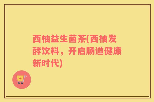 西柚益生菌茶(西柚发酵饮料，开启肠道健康新时代)