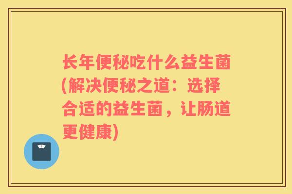 长年吃什么益生菌(解决之道：选择合适的益生菌，让肠道更健康)