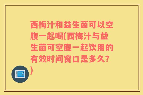 西梅汁和益生菌可以空腹一起喝(西梅汁与益生菌可空腹一起饮用的有效时间窗口是多久？)