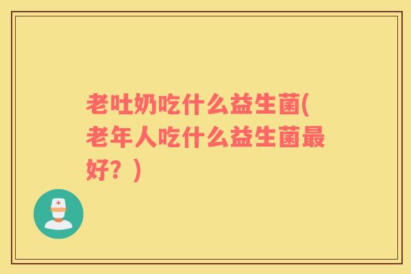 老吐奶吃什么益生菌(老年人吃什么益生菌最好？)