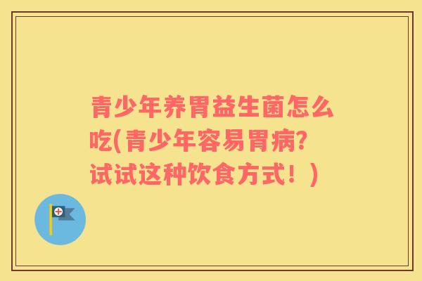青少年养胃益生菌怎么吃(青少年容易胃病？试试这种饮食方式！)
