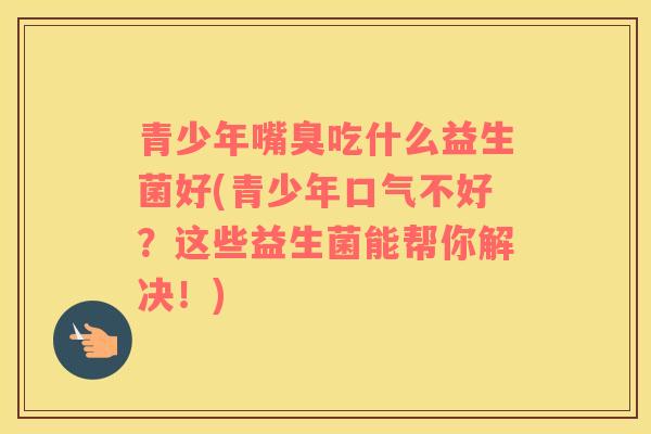青少年嘴臭吃什么益生菌好(青少年口气不好？这些益生菌能帮你解决！)