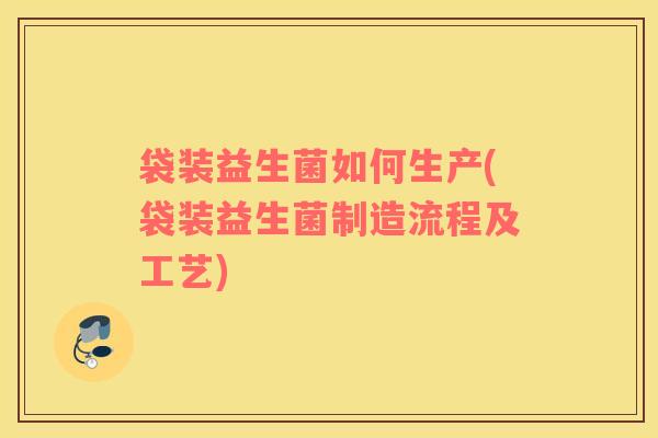 袋装益生菌如何生产(袋装益生菌制造流程及工艺)