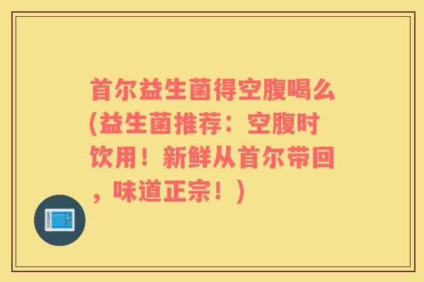 首尔益生菌得空腹喝么(益生菌推荐：空腹时饮用！新鲜从首尔带回，味道正宗！)