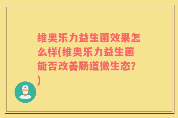 维奥乐力益生菌效果怎么样(维奥乐力益生菌能否改善肠道微生态？)