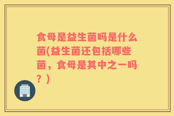 食母是益生菌吗是什么菌(益生菌还包括哪些菌，食母是其中之一吗？)