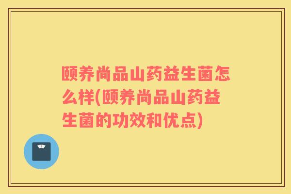 颐养尚品山药益生菌怎么样(颐养尚品山药益生菌的功效和优点)