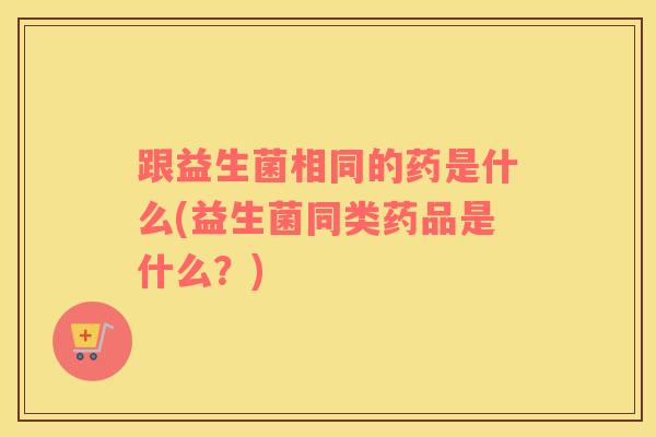 跟益生菌相同的药是什么(益生菌同类药品是什么？)