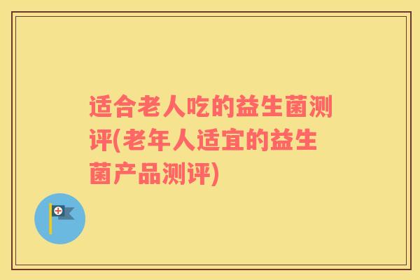 适合老人吃的益生菌测评(老年人适宜的益生菌产品测评)