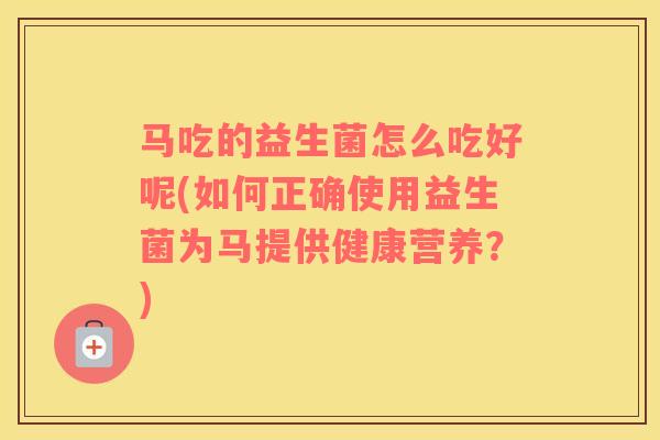 马吃的益生菌怎么吃好呢(如何正确使用益生菌为马提供健康营养？)