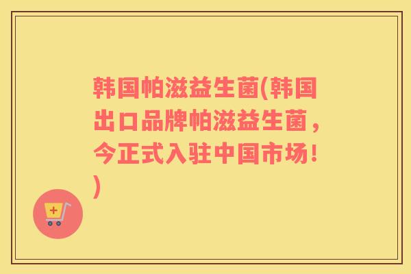 韩国帕滋益生菌(韩国出口品牌帕滋益生菌，今正式入驻中国市场！)