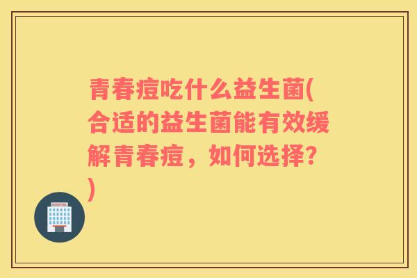 青春痘吃什么益生菌(合适的益生菌能有效缓解青春痘，如何选择？)