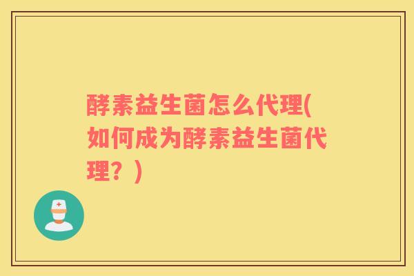 酵素益生菌怎么代理(如何成为酵素益生菌代理？)