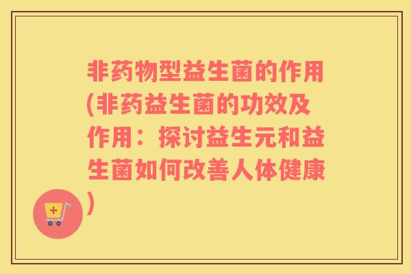 非药物型益生菌的作用(非药益生菌的功效及作用：探讨益生元和益生菌如何改善人体健康)