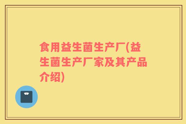 食用益生菌生产厂(益生菌生产厂家及其产品介绍)