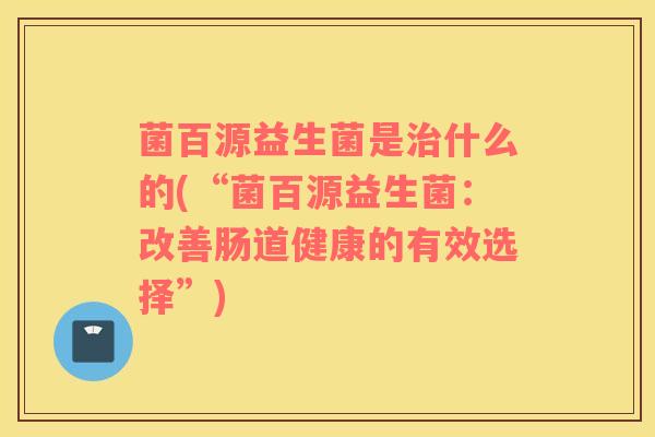 菌百源益生菌是治什么的(“菌百源益生菌：改善肠道健康的有效选择”)