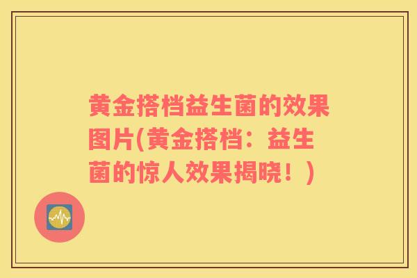 黄金搭档益生菌的效果图片(黄金搭档:益生菌的惊人效果揭晓!) 黄金搭档益生菌的效果图片(黄金搭档:益生菌的惊人效果揭晓!)