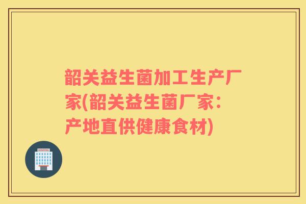 韶关益生菌加工生产厂家(韶关益生菌厂家：产地直供健康食材)