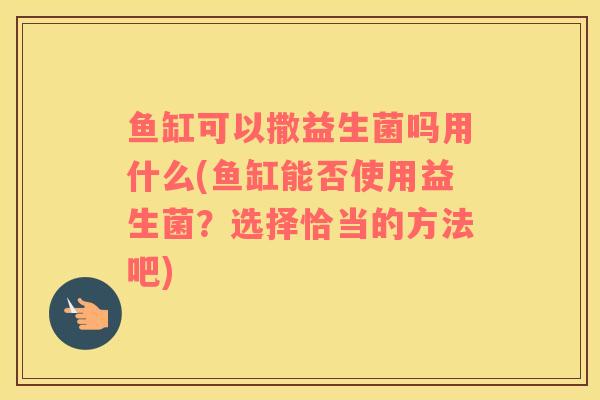鱼缸可以撒益生菌吗用什么(鱼缸能否使用益生菌？选择恰当的方法吧)