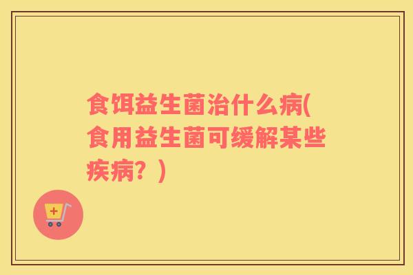 食饵益生菌治什么病(食用益生菌可缓解某些疾病？)