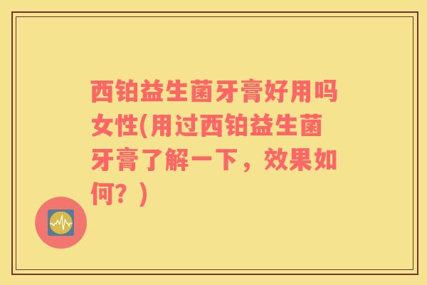 西铂益生菌牙膏好用吗女性(用过西铂益生菌牙膏了解一下，效果如何？)