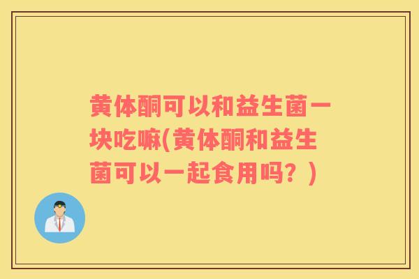 黄体酮可以和益生菌一块吃嘛(黄体酮和益生菌可以一起食用吗？)
