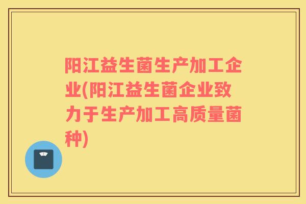 阳江益生菌生产加工企业(阳江益生菌企业致力于生产加工高质量菌种)