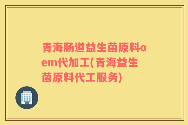 青海肠道益生菌原料oem代加工(青海益生菌原料代工服务)