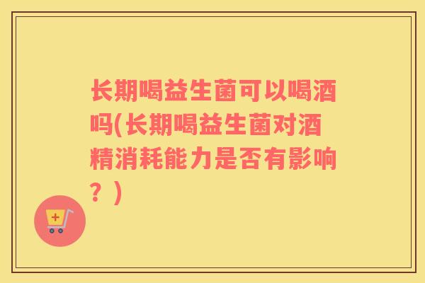 长期喝益生菌可以喝酒吗(长期喝益生菌对酒精消耗能力是否有影响？)