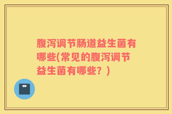 腹泻调节肠道益生菌有哪些(常见的腹泻调节益生菌有哪些？)