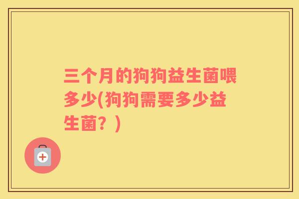 三个月的狗狗益生菌喂多少(狗狗需要多少益生菌？)