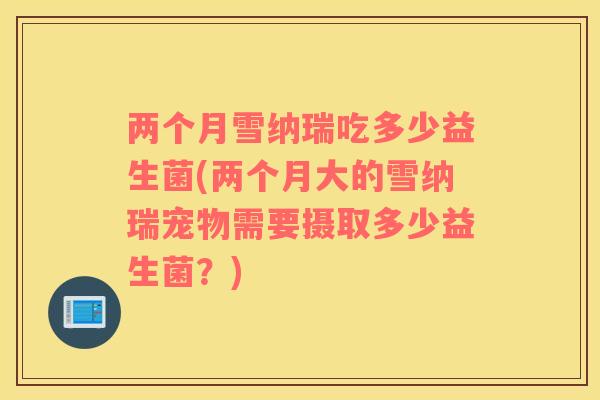 两个月雪纳瑞吃多少益生菌(两个月大的雪纳瑞宠物需要摄取多少益生菌？)