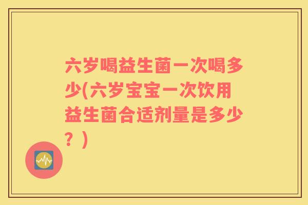 六岁喝益生菌一次喝多少(六岁宝宝一次饮用益生菌合适剂量是多少？)