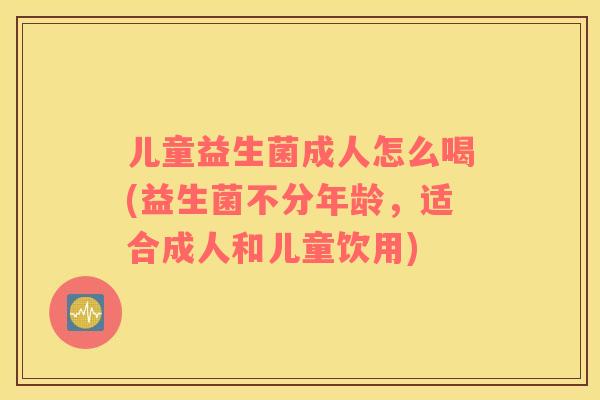 儿童益生菌成人怎么喝(益生菌不分年龄，适合成人和儿童饮用)