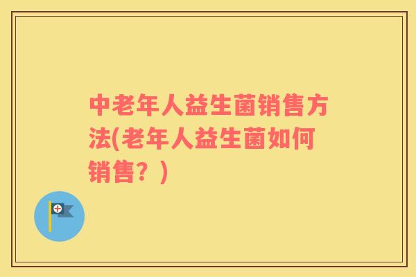 中老年人益生菌销售方法(老年人益生菌如何销售？)