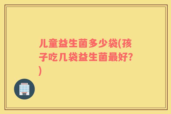儿童益生菌多少袋(孩子吃几袋益生菌最好？)