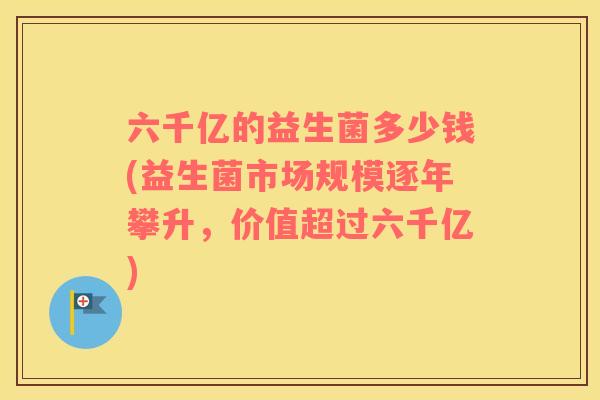 六千亿的益生菌多少钱(益生菌市场规模逐年攀升,价值超过六千亿) 六千亿的益生菌多少钱(益生菌市场规模逐年攀升,价值超过六千亿)