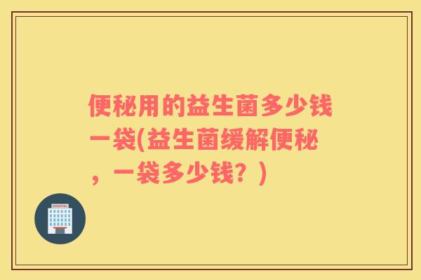 便秘用的益生菌多少钱一袋(益生菌缓解便秘，一袋多少钱？)