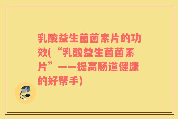 乳酸益生菌菌素片的功效(“乳酸益生菌菌素片”——提高肠道健康的好帮手)