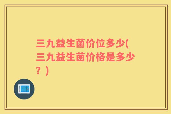 三九益生菌价位多少(三九益生菌价格是多少？)