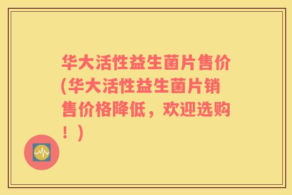 华大活性益生菌片售价(华大活性益生菌片销售价格降低，欢迎选购！)