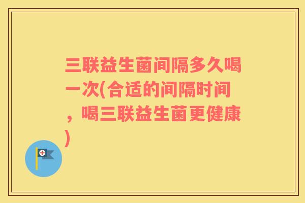 三联益生菌间隔多久喝一次(合适的间隔时间，喝三联益生菌更健康)