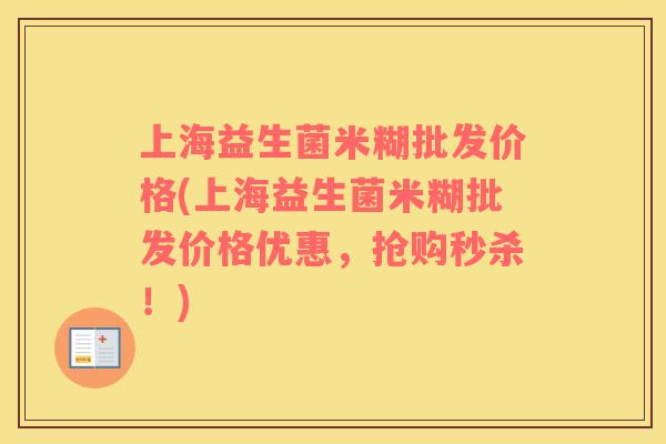 上海益生菌米糊批发价格(上海益生菌米糊批发价格优惠，抢购秒杀！)