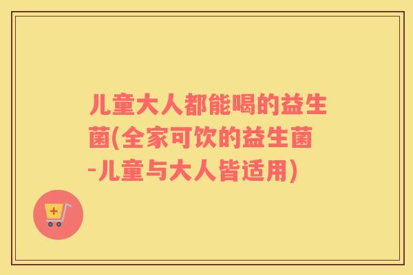儿童大人都能喝的益生菌(全家可饮的益生菌-儿童与大人皆适用)